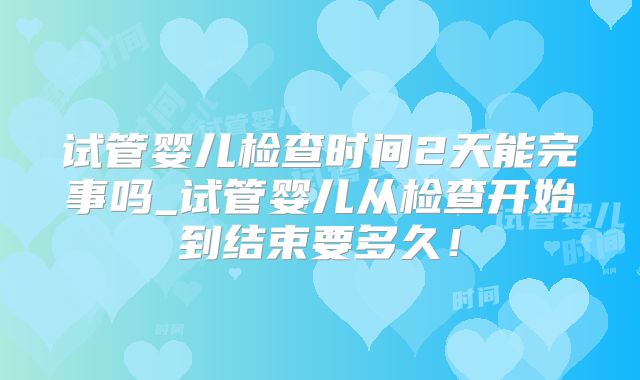 试管婴儿检查时间2天能完事吗_试管婴儿从检查开始到结束要多久!