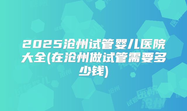 2025沧州试管婴儿医院大全(在沧州做试管需要多少钱)