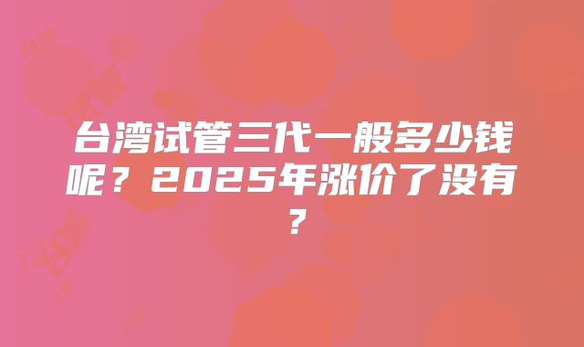 台湾试管三代一般多少钱呢？2025年涨价了没有？