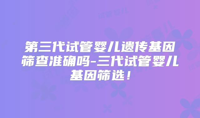 第三代试管婴儿遗传基因筛查准确吗-三代试管婴儿基因筛选!