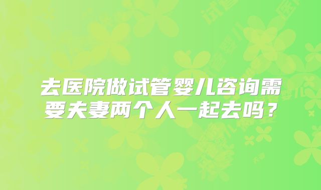 去医院做试管婴儿咨询需要夫妻两个人一起去吗？