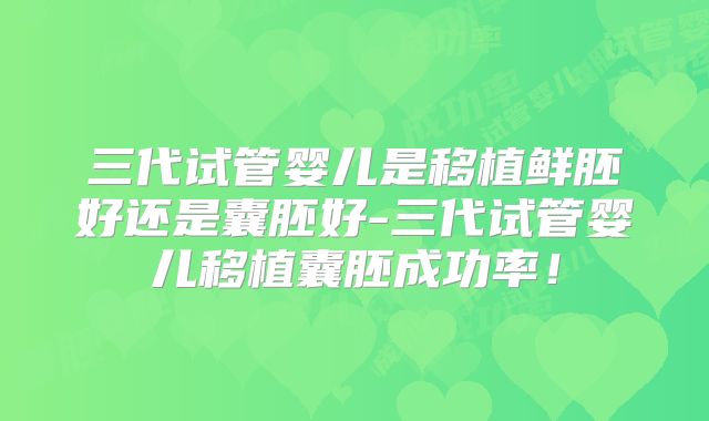 三代试管婴儿是移植鲜胚好还是囊胚好-三代试管婴儿移植囊胚成功率！