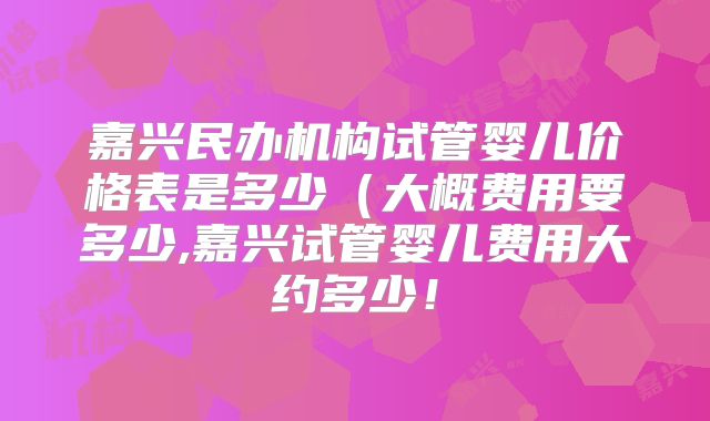 嘉兴民办机构试管婴儿价格表是多少（大概费用要多少,嘉兴试管婴儿费用大约多少！