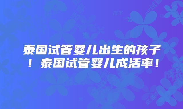 泰国试管婴儿出生的孩子！泰国试管婴儿成活率！
