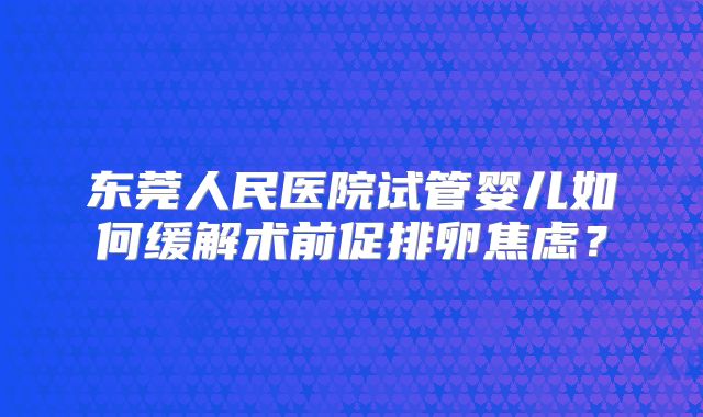 东莞人民医院试管婴儿如何缓解术前促排卵焦虑?