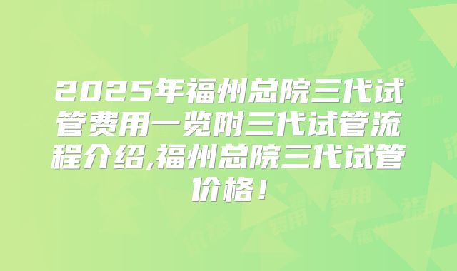 2025年福州总院三代试管费用一览附三代试管流程介绍,福州总院三代试管价格!