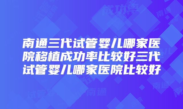 南通三代试管婴儿哪家医院移植成功率比较好三代试管婴儿哪家医院比较好