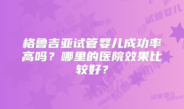 格鲁吉亚试管婴儿成功率高吗?哪里的医院效果比较好?