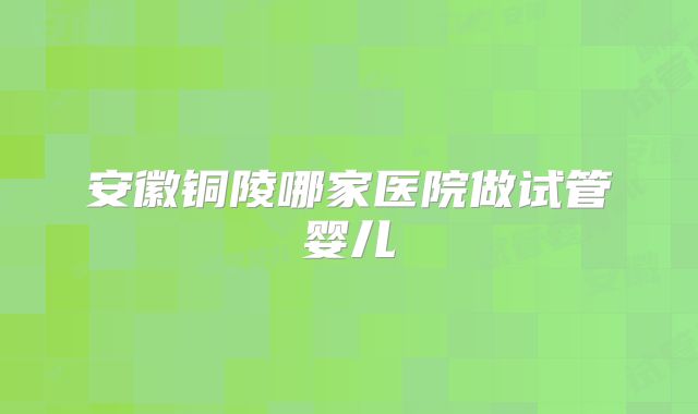 安徽铜陵哪家医院做试管婴儿