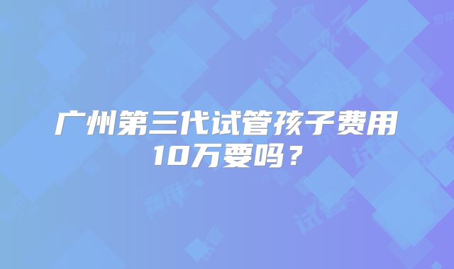 广州第三代试管孩子费用10万要吗？