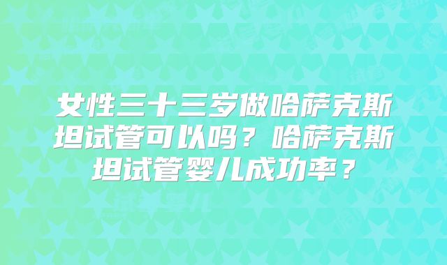 女性三十三岁做哈萨克斯坦试管可以吗？哈萨克斯坦试管婴儿成功率？