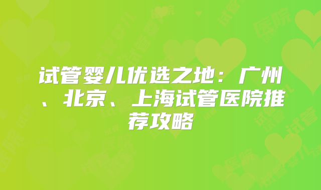 试管婴儿优选之地：广州、北京、上海试管医院推荐攻略