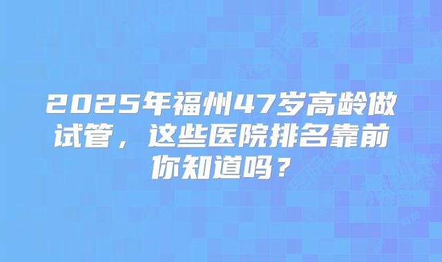 2025年福州47岁高龄做试管，这些医院排名靠前你知道吗？
