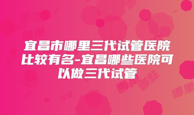 宜昌市哪里三代试管医院比较有名-宜昌哪些医院可以做三代试管