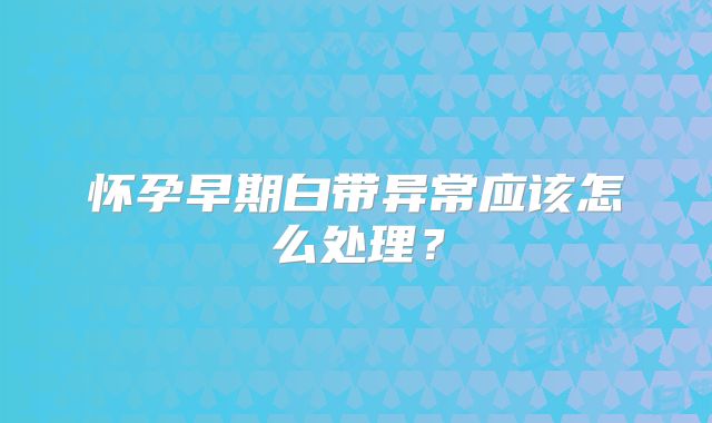 怀孕早期白带异常应该怎么处理?