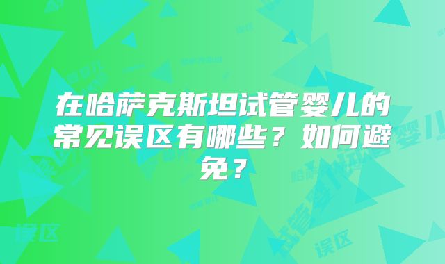 在哈萨克斯坦试管婴儿的常见误区有哪些？如何避免？