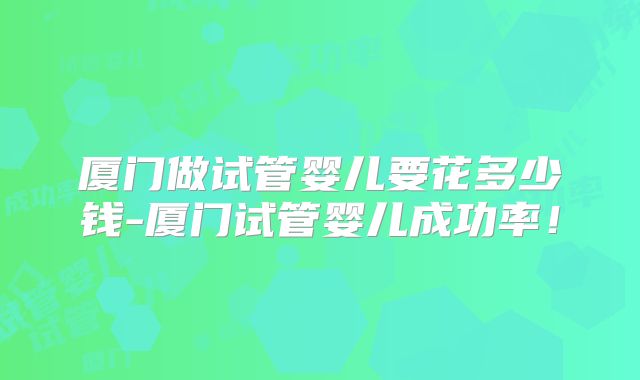厦门做试管婴儿要花多少钱-厦门试管婴儿成功率！