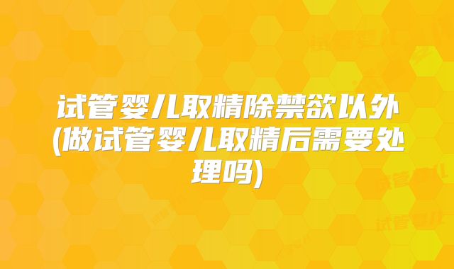试管婴儿取精除禁欲以外(做试管婴儿取精后需要处理吗)