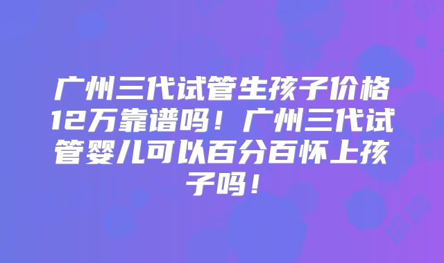 广州三代试管生孩子价格12万靠谱吗！广州三代试管婴儿可以百分百怀上孩子吗！