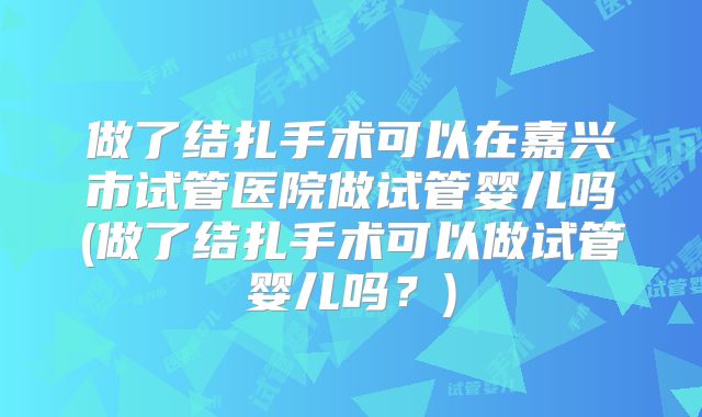 做了结扎手术可以在嘉兴市试管医院做试管婴儿吗(做了结扎手术可以做试管婴儿吗？)