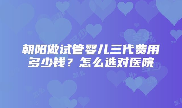 朝阳做试管婴儿三代费用多少钱?怎么选对医院