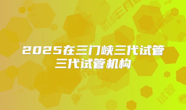 2025在三门峡三代试管三代试管机构