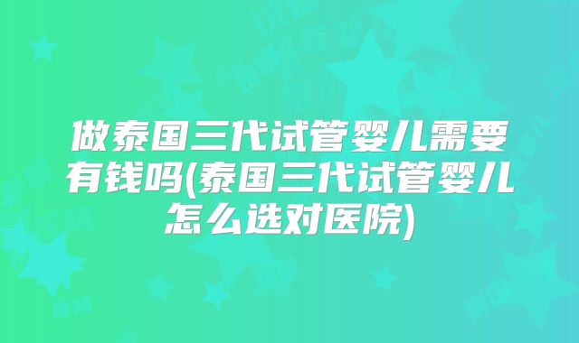 做泰国三代试管婴儿需要有钱吗(泰国三代试管婴儿怎么选对医院)