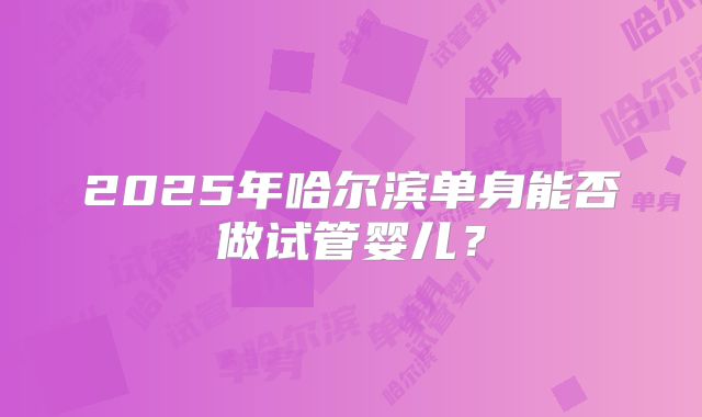 2025年哈尔滨单身能否做试管婴儿?