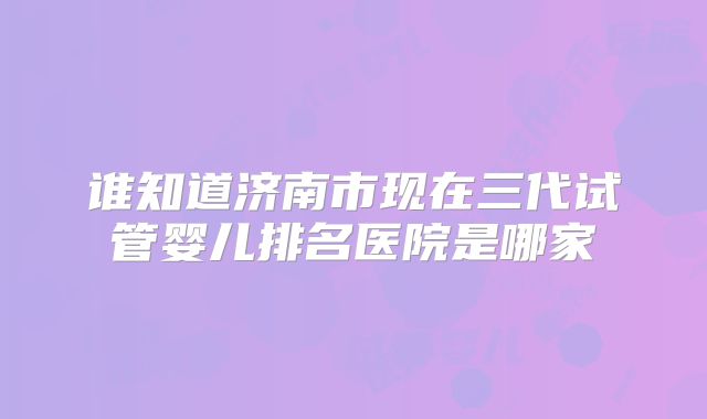 谁知道济南市现在三代试管婴儿排名医院是哪家