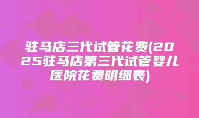 驻马店三代试管花费(2025驻马店第三代试管婴儿医院花费明细表)