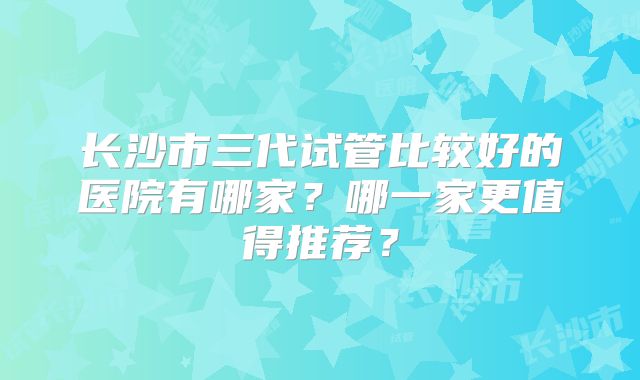 长沙市三代试管比较好的医院有哪家？哪一家更值得推荐？