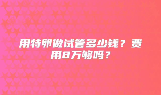 用特卵做试管多少钱?费用8万够吗?