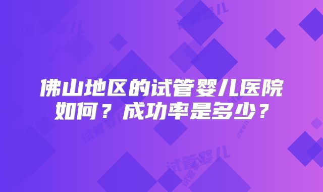 佛山地区的试管婴儿医院如何?成功率是多少?