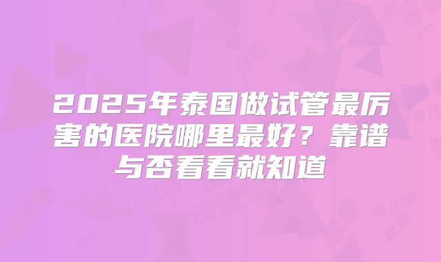 2025年泰国做试管最厉害的医院哪里最好？靠谱与否看看就知道