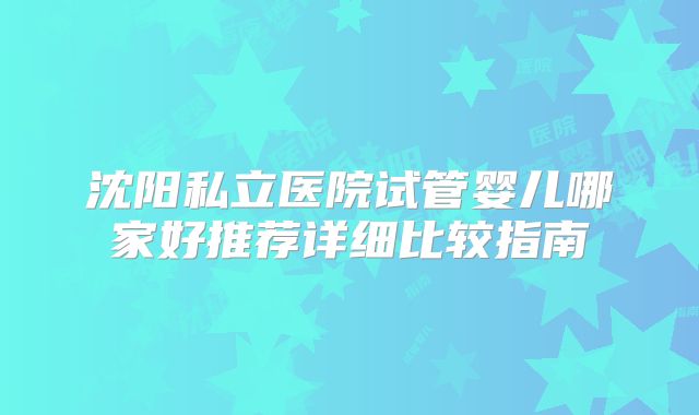 沈阳私立医院试管婴儿哪家好推荐详细比较指南