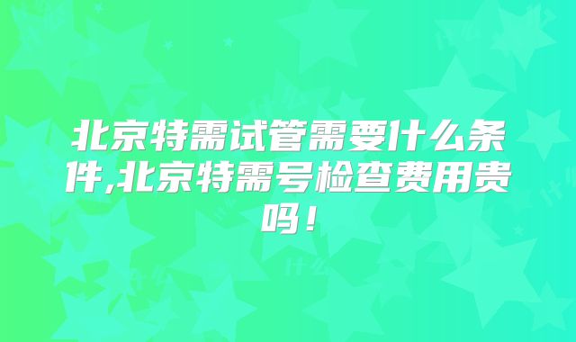 北京特需试管需要什么条件,北京特需号检查费用贵吗！