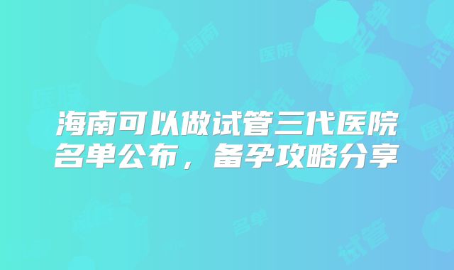 海南可以做试管三代医院名单公布，备孕攻略分享