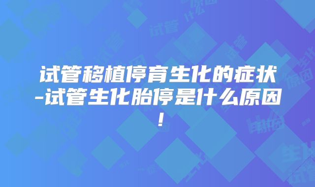 试管移植停育生化的症状-试管生化胎停是什么原因！