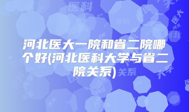 河北医大一院和省二院哪个好(河北医科大学与省二院关系)