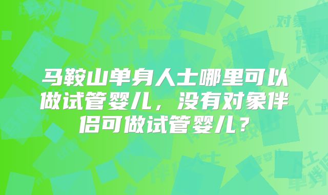 马鞍山单身人士哪里可以做试管婴儿，没有对象伴侣可做试管婴儿？