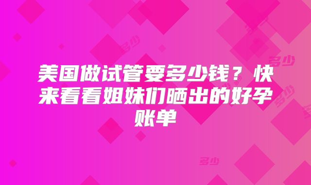美国做试管要多少钱？快来看看姐妹们晒出的好孕账单