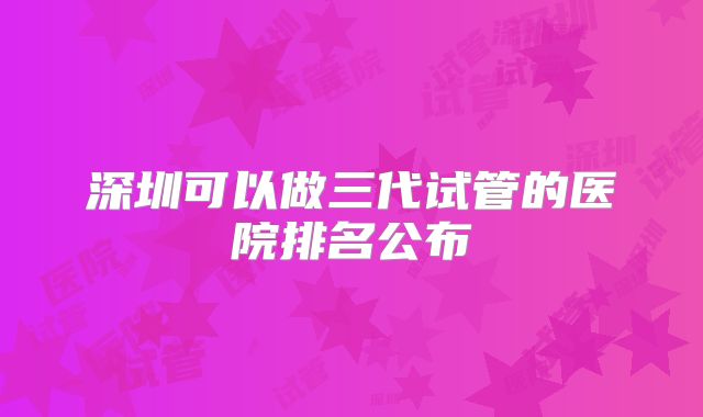 深圳可以做三代试管的医院排名公布