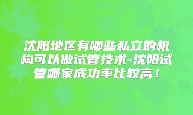 沈阳地区有哪些私立的机构可以做试管技术-沈阳试管哪家成功率比较高！