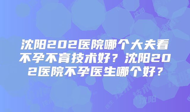 沈阳202医院哪个大夫看不孕不育技术好？沈阳202医院不孕医生哪个好？