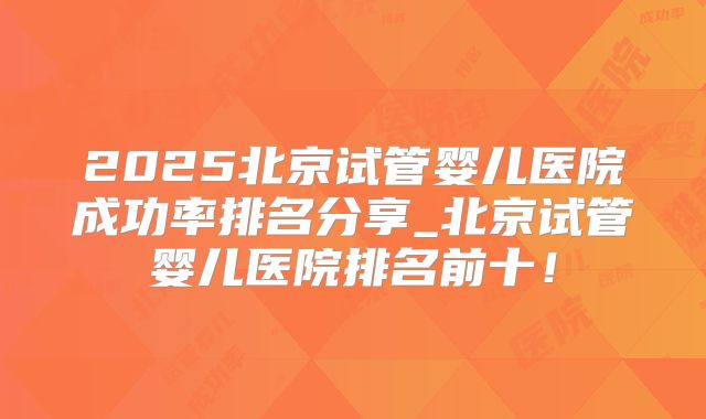 2025北京试管婴儿医院成功率排名分享_北京试管婴儿医院排名前十!