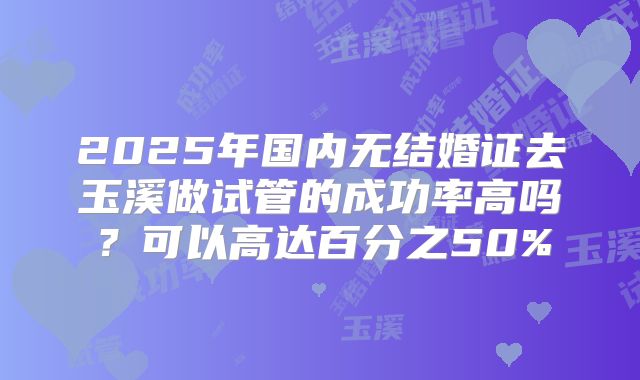 2025年国内无结婚证去玉溪做试管的成功率高吗?可以高达百分之50%