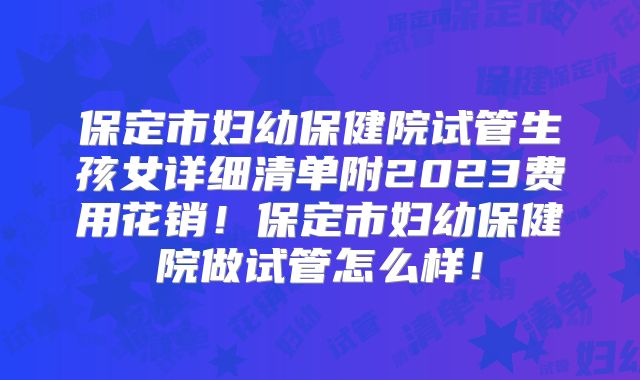 保定市妇幼保健院试管生孩女详细清单附2023费用花销!保定市妇幼保健院做试管怎么样!