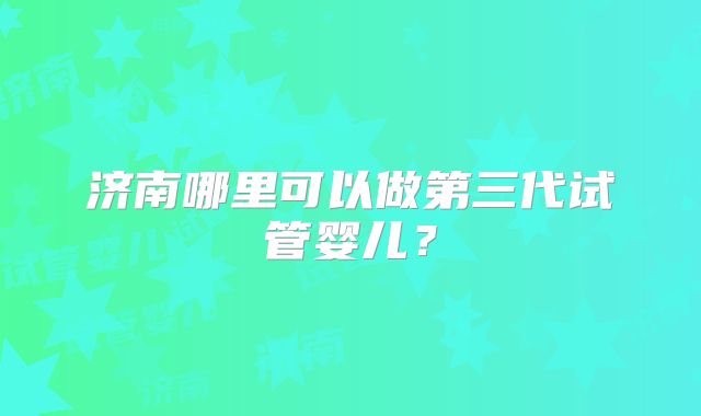 济南哪里可以做第三代试管婴儿?