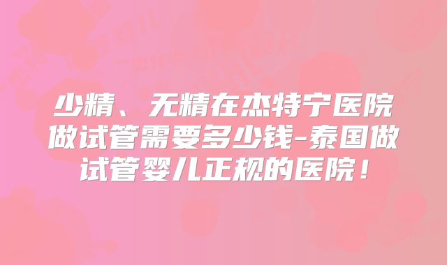 少精、无精在杰特宁医院做试管需要多少钱-泰国做试管婴儿正规的医院！