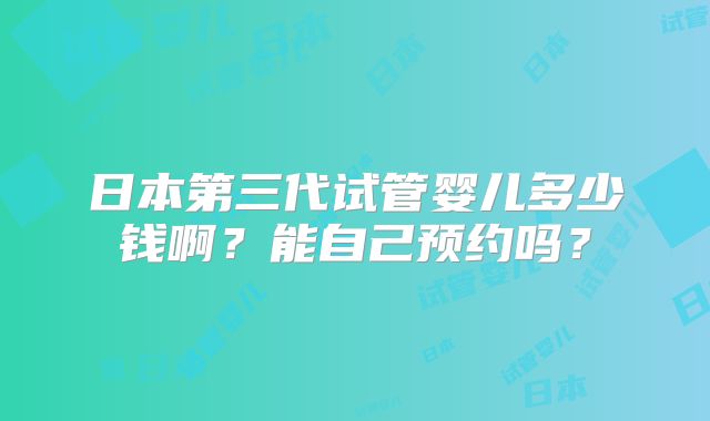 日本第三代试管婴儿多少钱啊？能自己预约吗？
